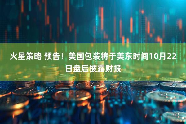 火星策略 预告！美国包装将于美东时间10月22日盘后披露财报