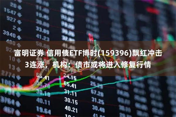富明证券 信用债ETF博时(159396)飘红冲击3连涨，机构：债市或将进入修复行情