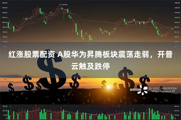 红涨股票配资 A股华为昇腾板块震荡走弱，开普云触及跌停