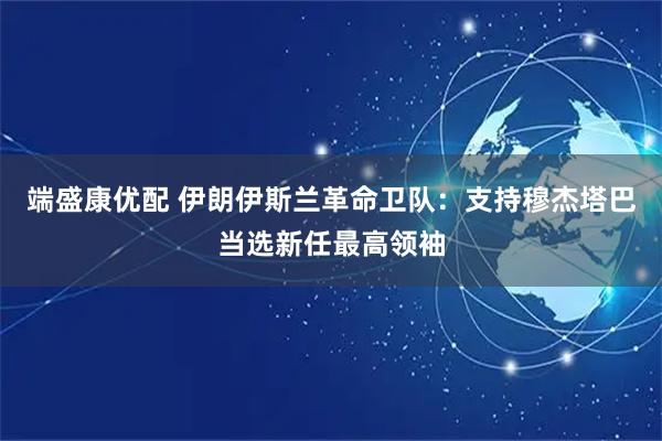 端盛康优配 伊朗伊斯兰革命卫队：支持穆杰塔巴当选新任最高领袖