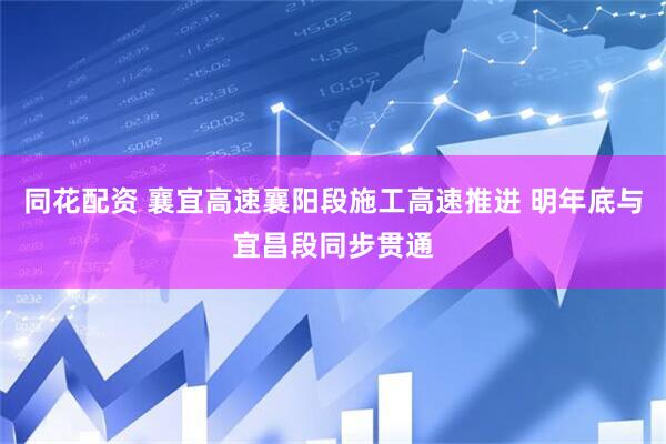 同花配资 襄宜高速襄阳段施工高速推进 明年底与宜昌段同步贯通