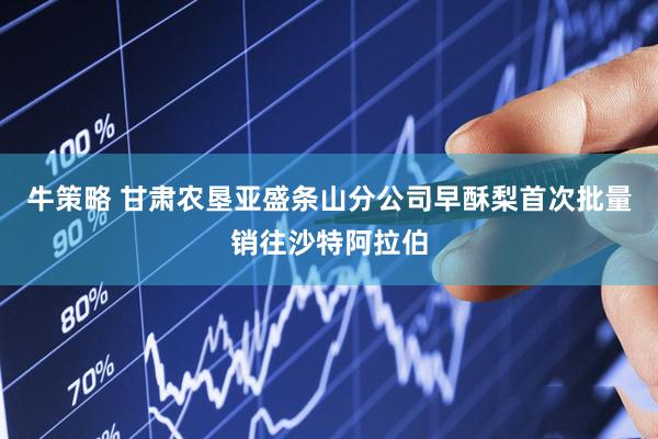 牛策略 甘肃农垦亚盛条山分公司早酥梨首次批量销往沙特阿拉伯