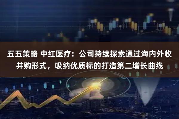 五五策略 中红医疗：公司持续探索通过海内外收并购形式，吸纳优质标的打造第二增长曲线