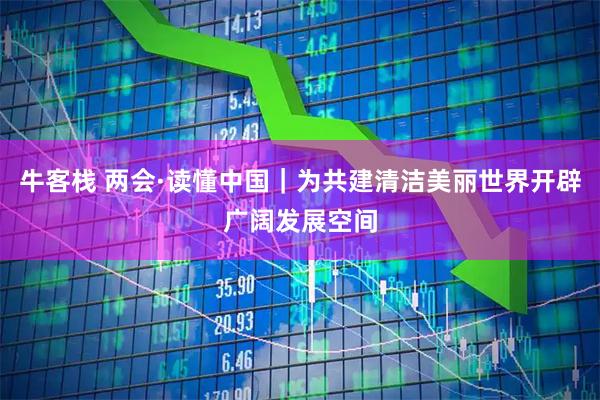 牛客栈 两会·读懂中国｜为共建清洁美丽世界开辟广阔发展空间