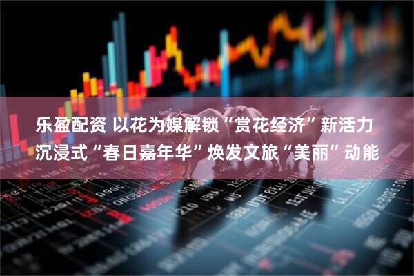 乐盈配资 以花为媒解锁“赏花经济”新活力 沉浸式“春日嘉年华”焕发文旅“美丽”动能