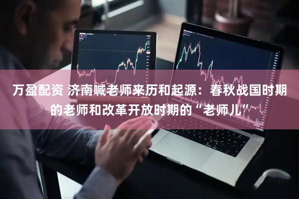 万盈配资 济南喊老师来历和起源：春秋战国时期的老师和改革开放时期的“老师儿”