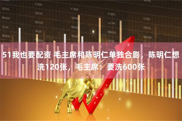 51我也要配资 毛主席和陈明仁单独合影，陈明仁想洗120张，毛主席：要洗600张