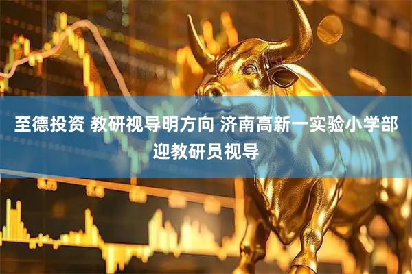 至德投资 教研视导明方向 济南高新一实验小学部迎教研员视导