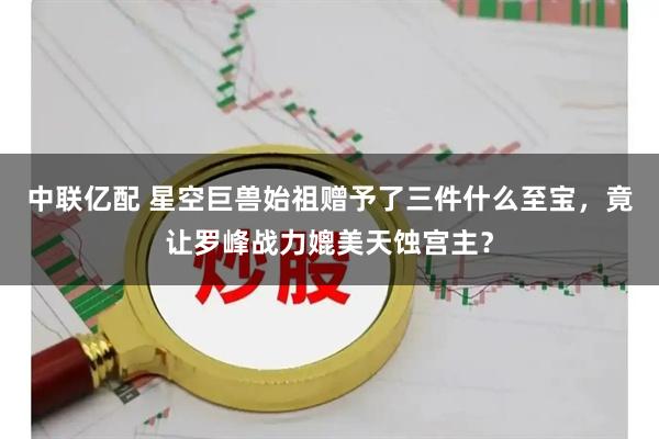 中联亿配 星空巨兽始祖赠予了三件什么至宝，竟让罗峰战力媲美天蚀宫主？