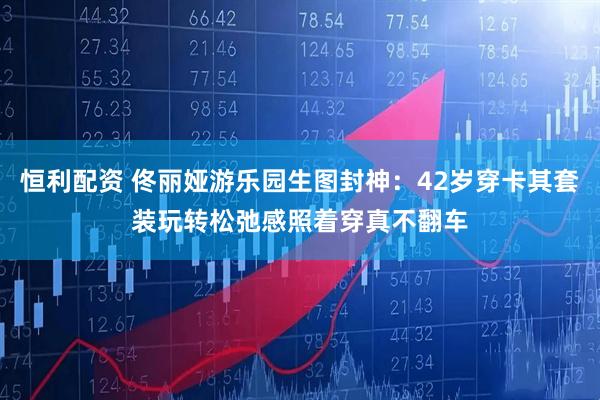 恒利配资 佟丽娅游乐园生图封神：42岁穿卡其套装玩转松弛感照着穿真不翻车