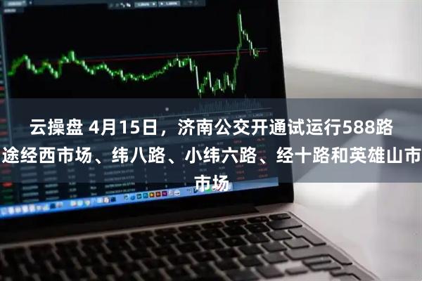 云操盘 4月15日，济南公交开通试运行588路：途经西市场、纬八路、小纬六路、经十路和英雄山市场
