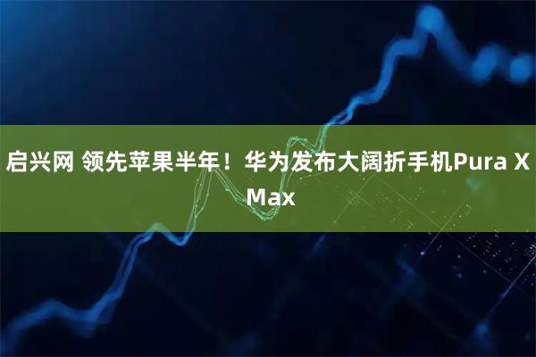 启兴网 领先苹果半年！华为发布大阔折手机Pura X Max
