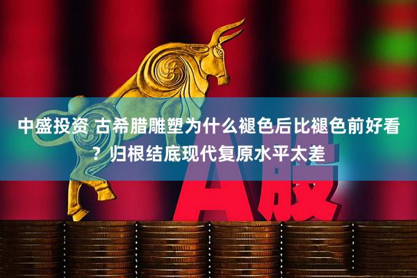 中盛投资 古希腊雕塑为什么褪色后比褪色前好看？归根结底现代复原水平太差