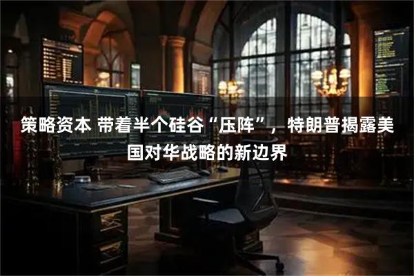 策略资本 带着半个硅谷“压阵”，特朗普揭露美国对华战略的新边界