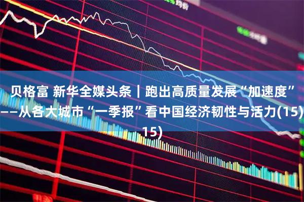 贝格富 新华全媒头条｜跑出高质量发展“加速度”——从各大城市“一季报”看中国经济韧性与活力(15)