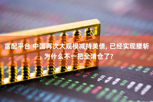 富配平台 中国再次大规模减持美债, 已经实现腰斩, 为什么不一把全清仓了?