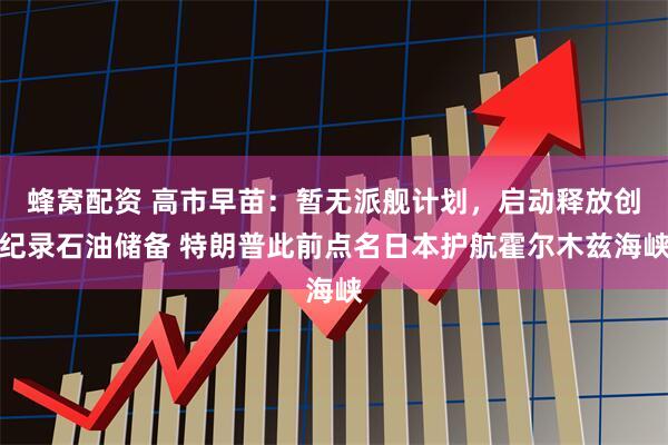 蜂窝配资 高市早苗：暂无派舰计划，启动释放创纪录石油储备 特朗普此前点名日本护航霍尔木兹海峡