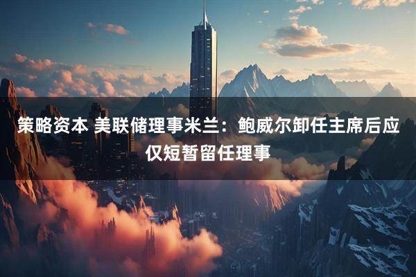 策略资本 美联储理事米兰：鲍威尔卸任主席后应仅短暂留任理事
