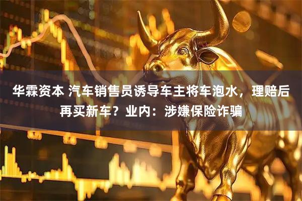 华霖资本 汽车销售员诱导车主将车泡水，理赔后再买新车？业内：涉嫌保险诈骗