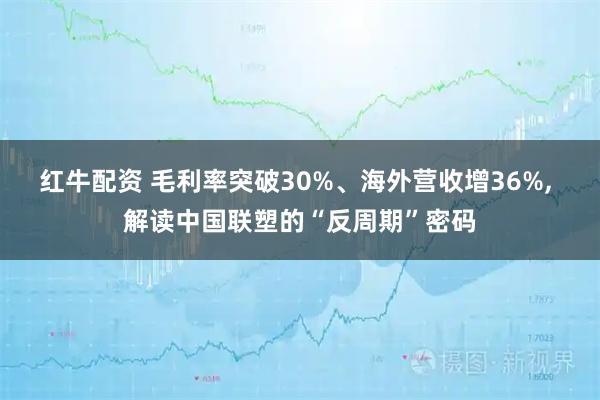 红牛配资 毛利率突破30%、海外营收增36%, 解读中国联塑的“反周期”密码