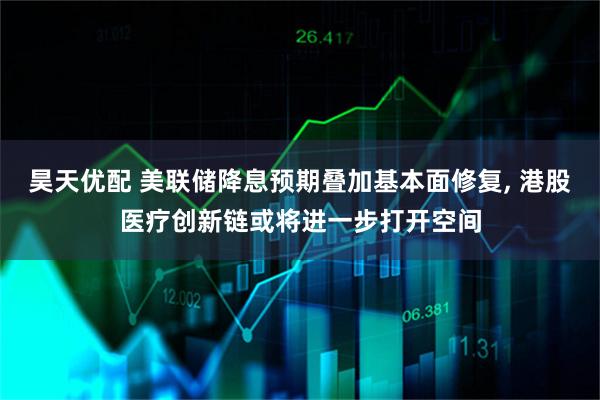 昊天优配 美联储降息预期叠加基本面修复, 港股医疗创新链或将进一步打开空间