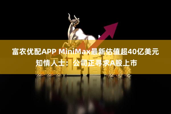 富农优配APP MiniMax最新估值超40亿美元 知情人士：公司正寻求A股上市